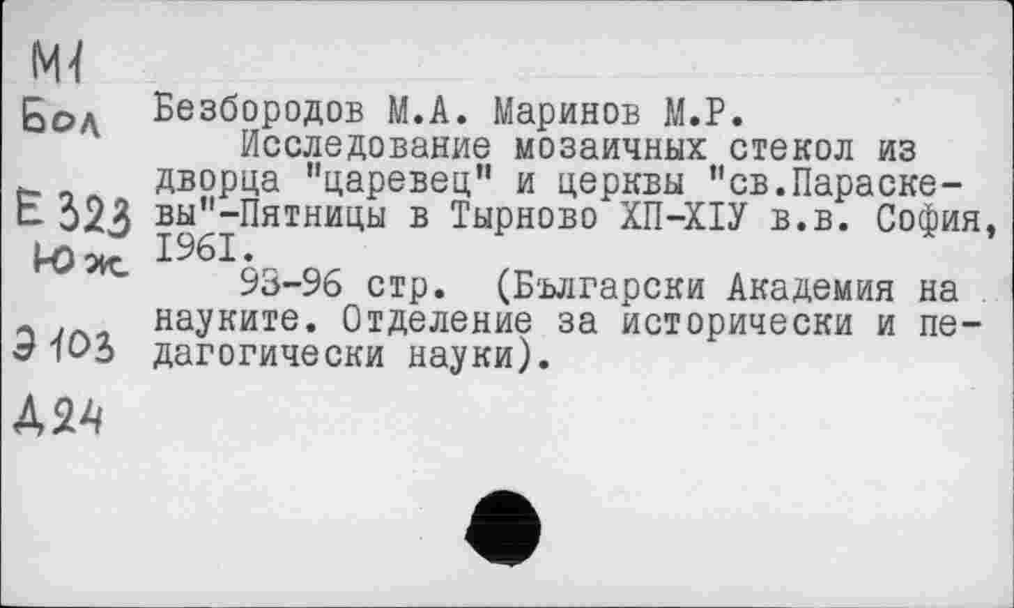 ﻿Ml
ßo, Безбородов M.A. Маринов М.Р.
Исследование мозаичных стекол из дворца "царевец" и церкви "св.Параске-вы^-Пятницы в Тырново ХП-ХІУ в.в. София, 93-96 стр. (Български Академия на науките. Отделение за исторически и педагогически науки).
Э-toj
Д24